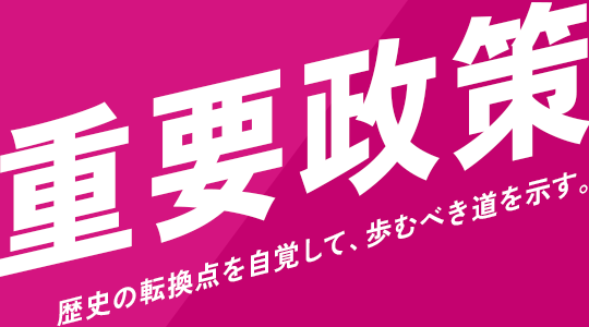 重要政策｜歴史の転換点を自覚して、歩むべき道を示す。